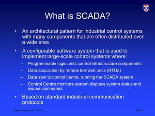 What is SCADA?
 •       An architectural pattern for industrial control systems
         with many components that are often distributed over
         a wide area
 •       A configurable software system that is used to
         implement large-scale control systems where:
       –        Programmable logic units control infrastructure components
       –        Data acquisition by remote terminal units (RTUs)
       –        Data sent to control centre, running the SCADA system
       –        Control Centre monitors system,displays system status and
                issues commands
 •       Based on standard industrial communication
         protocols
Critical Infrastructure 2,, 2013                                        Slide 7
 
