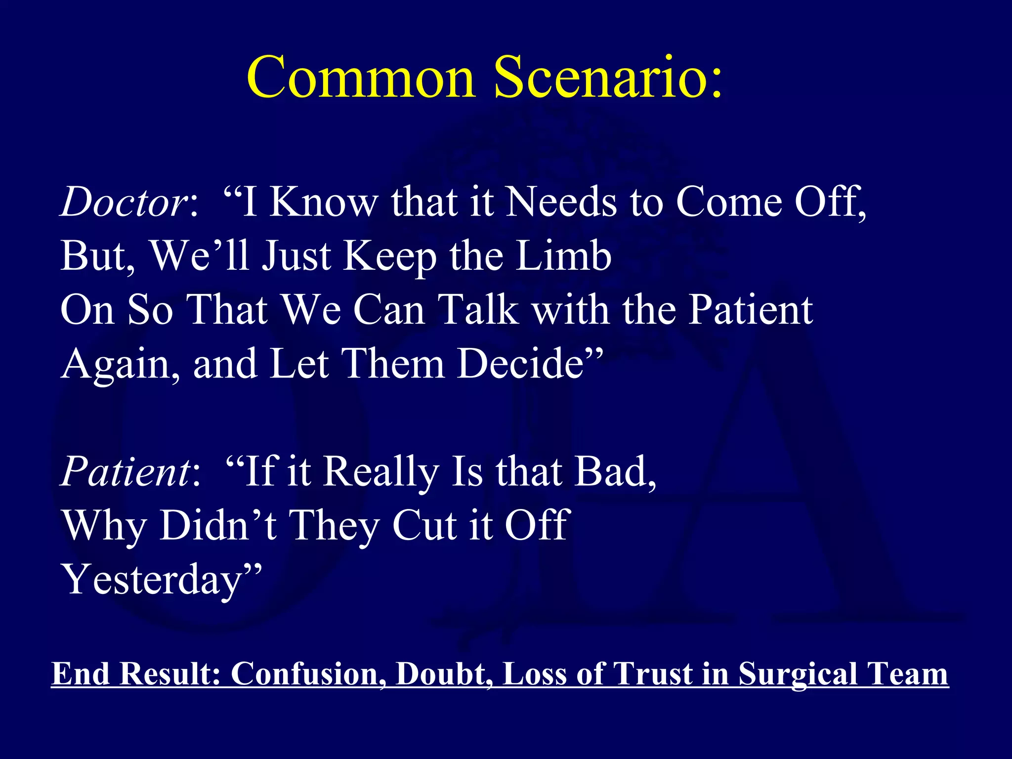 Common Scenario:
Doctor: “I Know that it Needs to Come Off,
But, We’ll Just Keep the Limb
On So That We Can Talk with the Patient
Again, and Let Them Decide”
Patient: “If it Really Is that Bad,
Why Didn’t They Cut it Off
Yesterday”
End Result: Confusion, Doubt, Loss of Trust in Surgical Team
 
