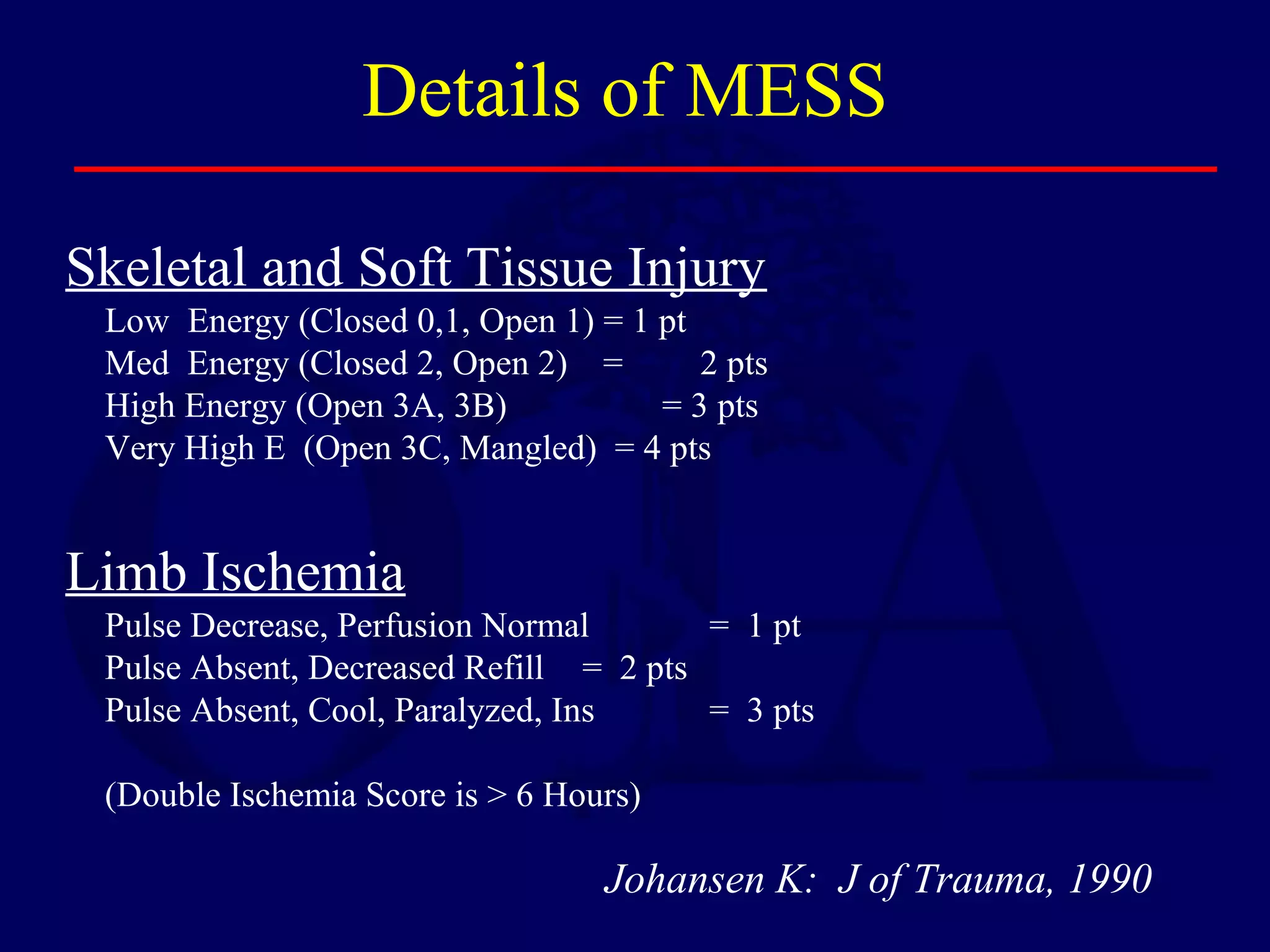 Details of MESS
Skeletal and Soft Tissue Injury
Low Energy (Closed 0,1, Open 1) = 1 pt
Med Energy (Closed 2, Open 2) = 2 pts
High Energy (Open 3A, 3B) = 3 pts
Very High E (Open 3C, Mangled) = 4 pts
Limb Ischemia
Pulse Decrease, Perfusion Normal = 1 pt
Pulse Absent, Decreased Refill = 2 pts
Pulse Absent, Cool, Paralyzed, Ins = 3 pts
(Double Ischemia Score is > 6 Hours)
Johansen K: J of Trauma, 1990
 