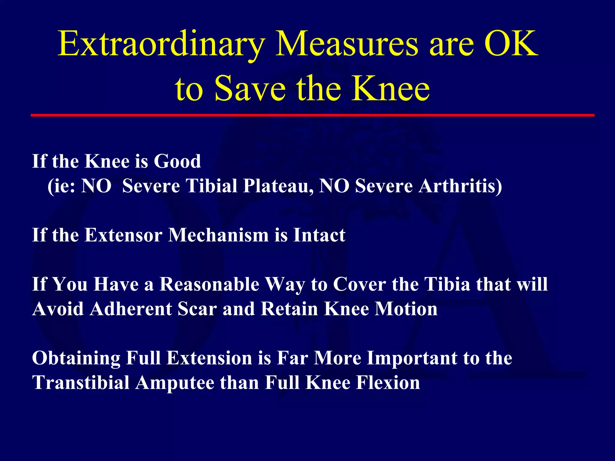 If the Knee is Good
(ie: NO Severe Tibial Plateau, NO Severe Arthritis)
If the Extensor Mechanism is Intact
If You Have a Reasonable Way to Cover the Tibia that will
Avoid Adherent Scar and Retain Knee Motion
Obtaining Full Extension is Far More Important to the
Transtibial Amputee than Full Knee Flexion
Extraordinary Measures are OK
to Save the Knee
 