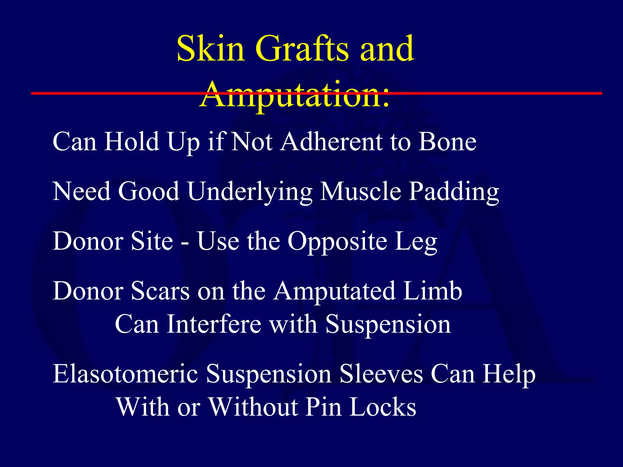 Skin Grafts and
Amputation:
Can Hold Up if Not Adherent to Bone
Need Good Underlying Muscle Padding
Donor Site - Use the Opposite Leg
Donor Scars on the Amputated Limb
Can Interfere with Suspension
Elasotomeric Suspension Sleeves Can Help
With or Without Pin Locks
 