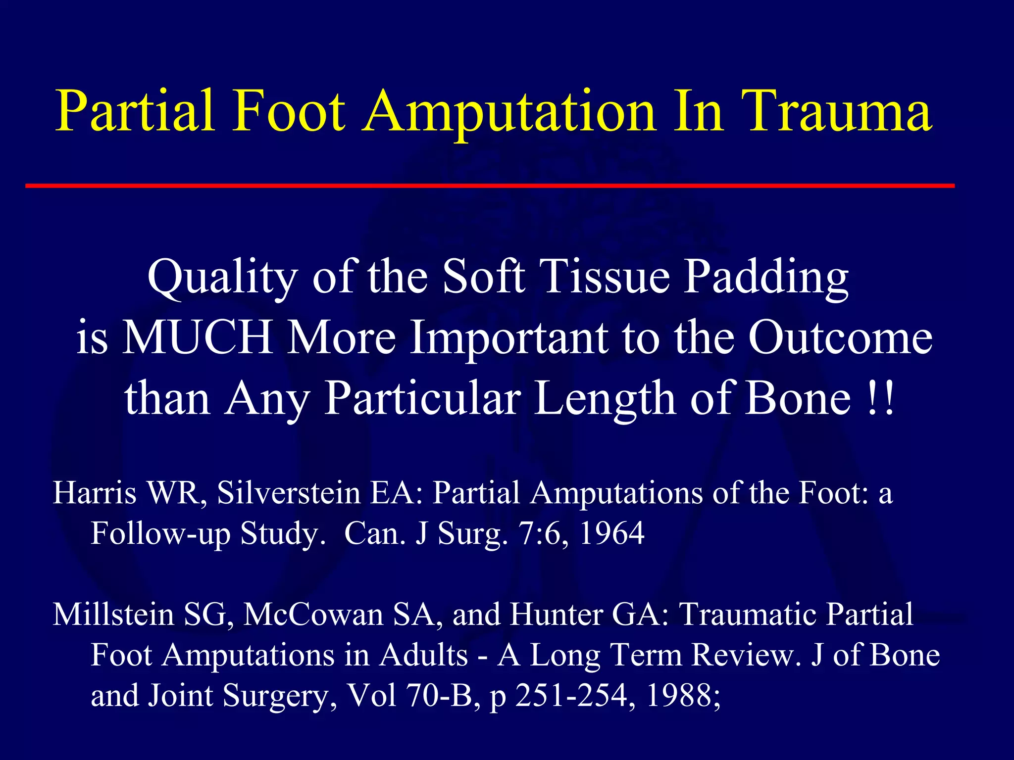 Partial Foot Amputation In Trauma
Harris WR, Silverstein EA: Partial Amputations of the Foot: a
Follow-up Study. Can. J Surg. 7:6, 1964
Millstein SG, McCowan SA, and Hunter GA: Traumatic Partial
Foot Amputations in Adults - A Long Term Review. J of Bone
and Joint Surgery, Vol 70-B, p 251-254, 1988;
Quality of the Soft Tissue Padding
is MUCH More Important to the Outcome
than Any Particular Length of Bone !!
 