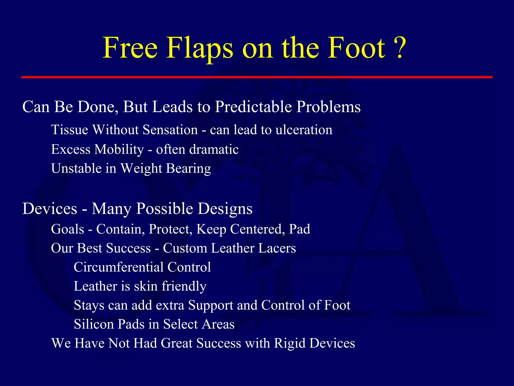 Free Flaps on the Foot ?
Can Be Done, But Leads to Predictable Problems
Tissue Without Sensation - can lead to ulceration
Excess Mobility - often dramatic
Unstable in Weight Bearing
Devices - Many Possible Designs
Goals - Contain, Protect, Keep Centered, Pad
Our Best Success - Custom Leather Lacers
Circumferential Control
Leather is skin friendly
Stays can add extra Support and Control of Foot
Silicon Pads in Select Areas
We Have Not Had Great Success with Rigid Devices
 