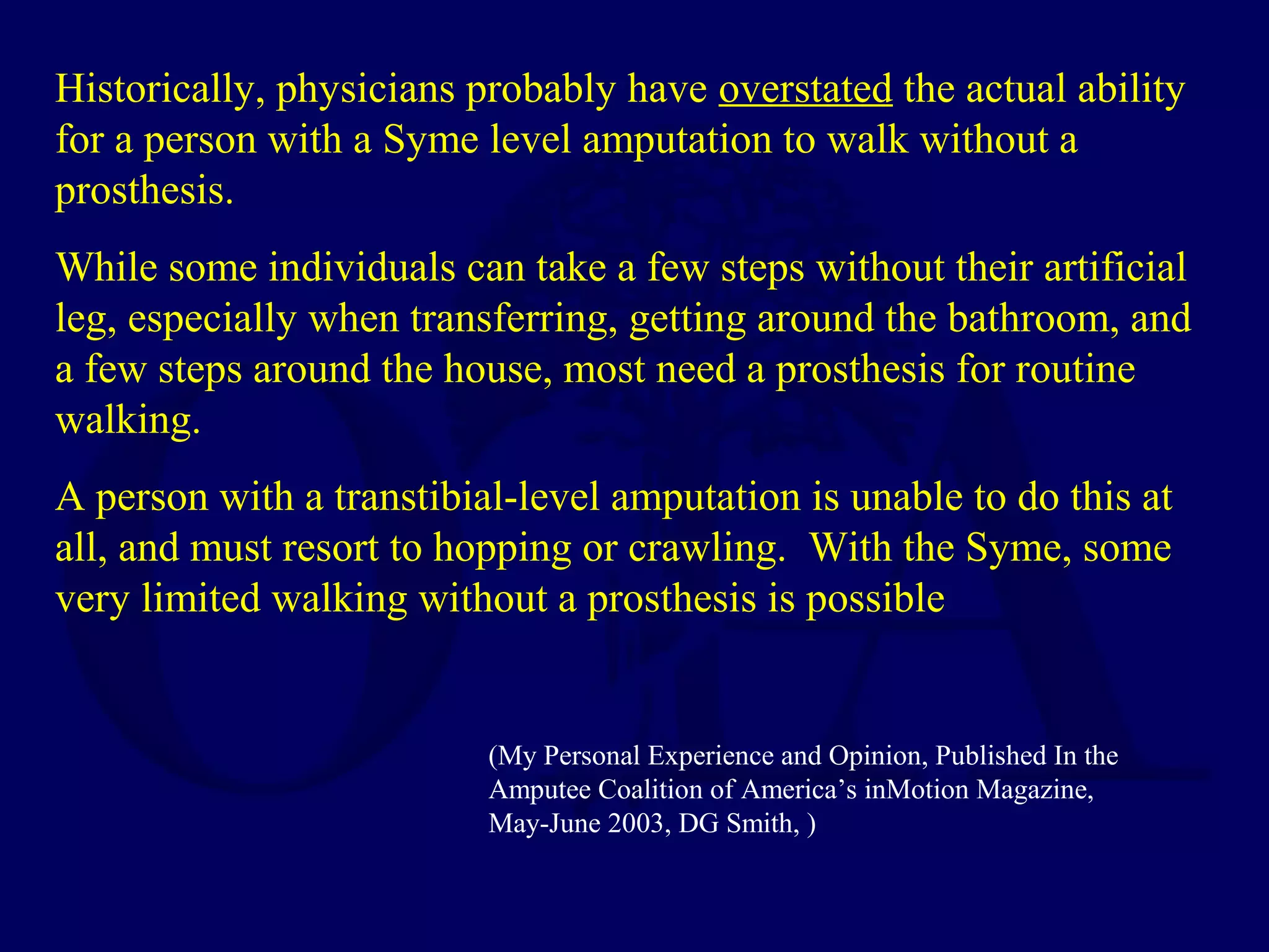 Historically, physicians probably have overstated the actual ability
for a person with a Syme level amputation to walk without a
prosthesis.
While some individuals can take a few steps without their artificial
leg, especially when transferring, getting around the bathroom, and
a few steps around the house, most need a prosthesis for routine
walking.
A person with a transtibial-level amputation is unable to do this at
all, and must resort to hopping or crawling. With the Syme, some
very limited walking without a prosthesis is possible
(My Personal Experience and Opinion, Published In the
Amputee Coalition of America’s inMotion Magazine,
May-June 2003, DG Smith, )
 