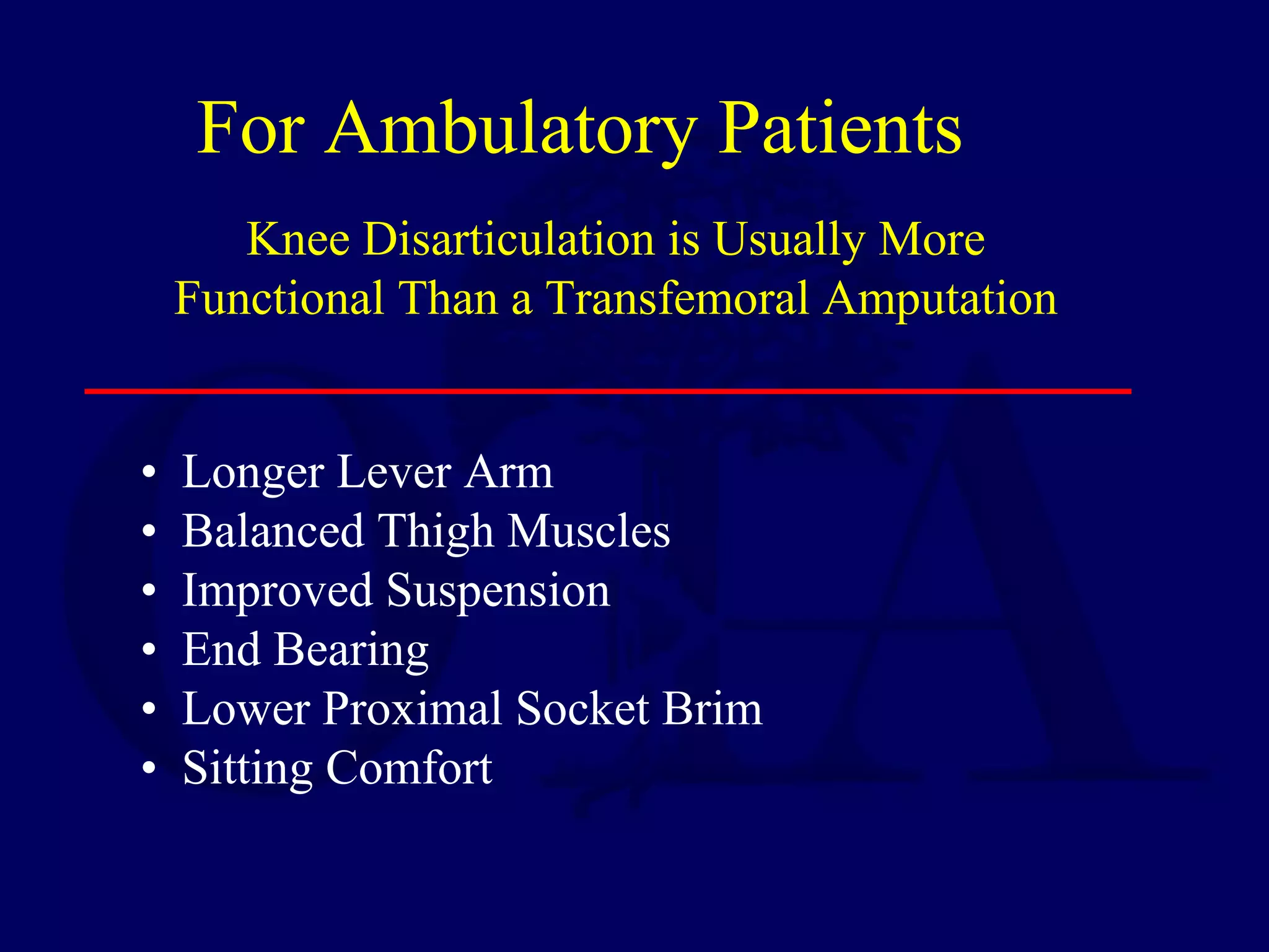 • Longer Lever Arm
• Balanced Thigh Muscles
• Improved Suspension
• End Bearing
• Lower Proximal Socket Brim
• Sitting Comfort
For Ambulatory Patients
Knee Disarticulation is Usually More
Functional Than a Transfemoral Amputation
 