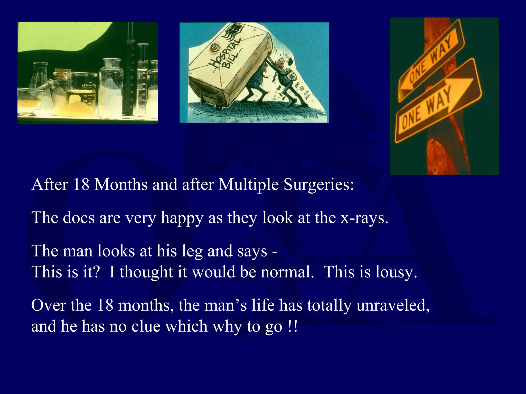 After 18 Months and after Multiple Surgeries:
The docs are very happy as they look at the x-rays.
The man looks at his leg and says -
This is it? I thought it would be normal. This is lousy.
Over the 18 months, the man’s life has totally unraveled,
and he has no clue which why to go !!
 
