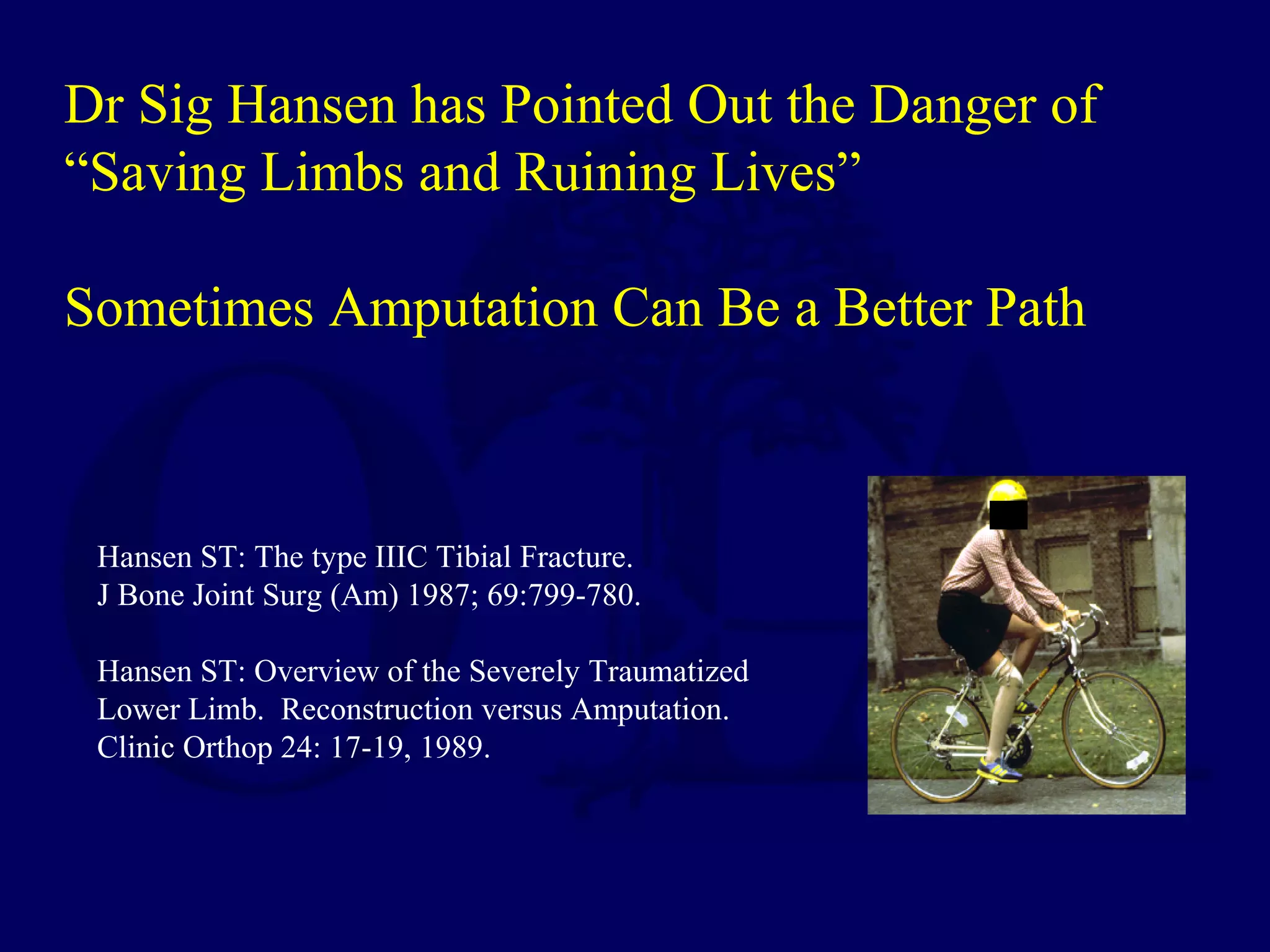 Hansen ST: The type IIIC Tibial Fracture.
J Bone Joint Surg (Am) 1987; 69:799-780.
Hansen ST: Overview of the Severely Traumatized
Lower Limb. Reconstruction versus Amputation.
Clinic Orthop 24: 17-19, 1989.
Dr Sig Hansen has Pointed Out the Danger of
“Saving Limbs and Ruining Lives”
Sometimes Amputation Can Be a Better Path
 