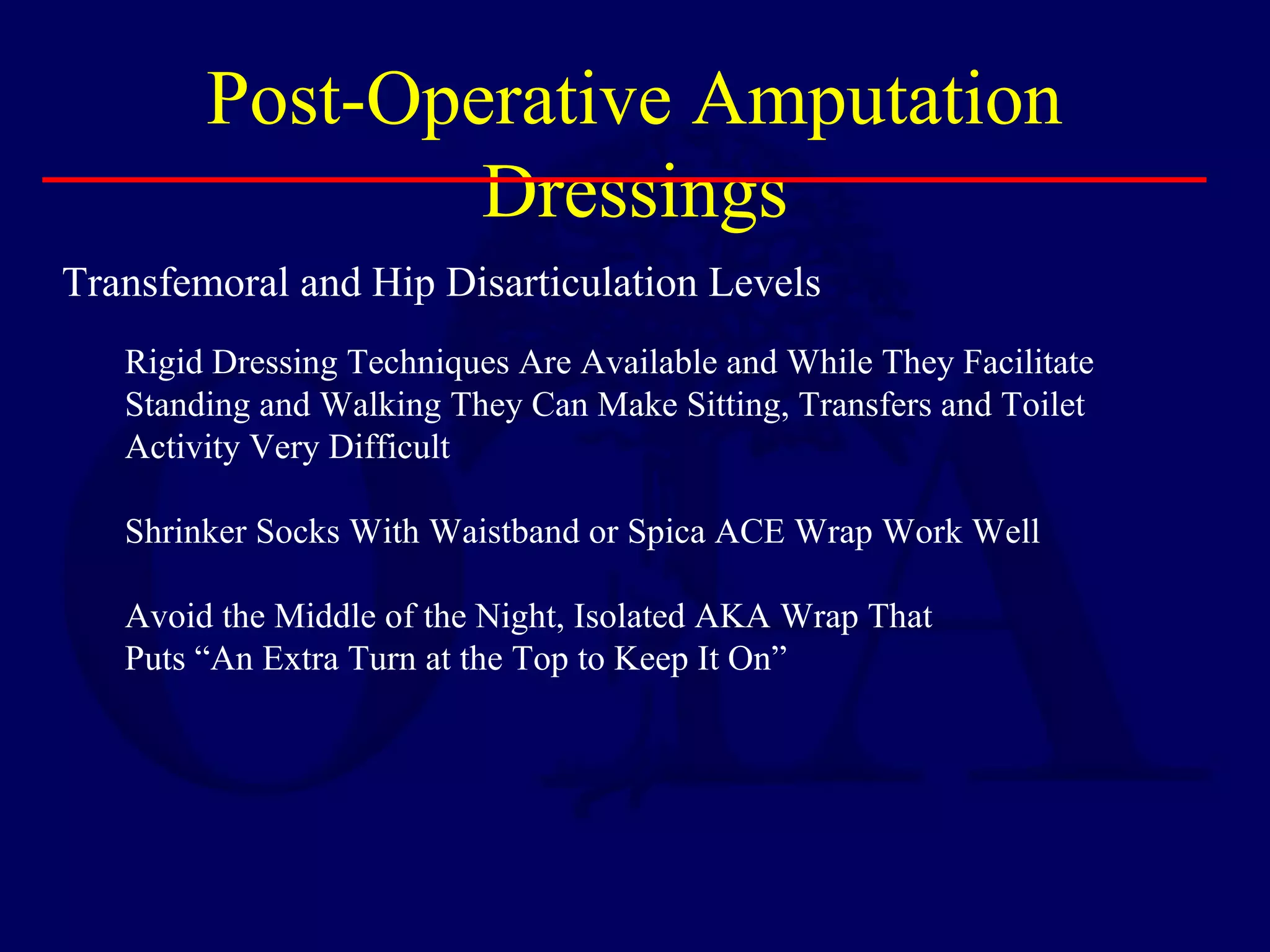 Post-Operative Amputation
Dressings
Transfemoral and Hip Disarticulation Levels
Rigid Dressing Techniques Are Available and While They Facilitate
Standing and Walking They Can Make Sitting, Transfers and Toilet
Activity Very Difficult
Shrinker Socks With Waistband or Spica ACE Wrap Work Well
Avoid the Middle of the Night, Isolated AKA Wrap That
Puts “An Extra Turn at the Top to Keep It On”
 