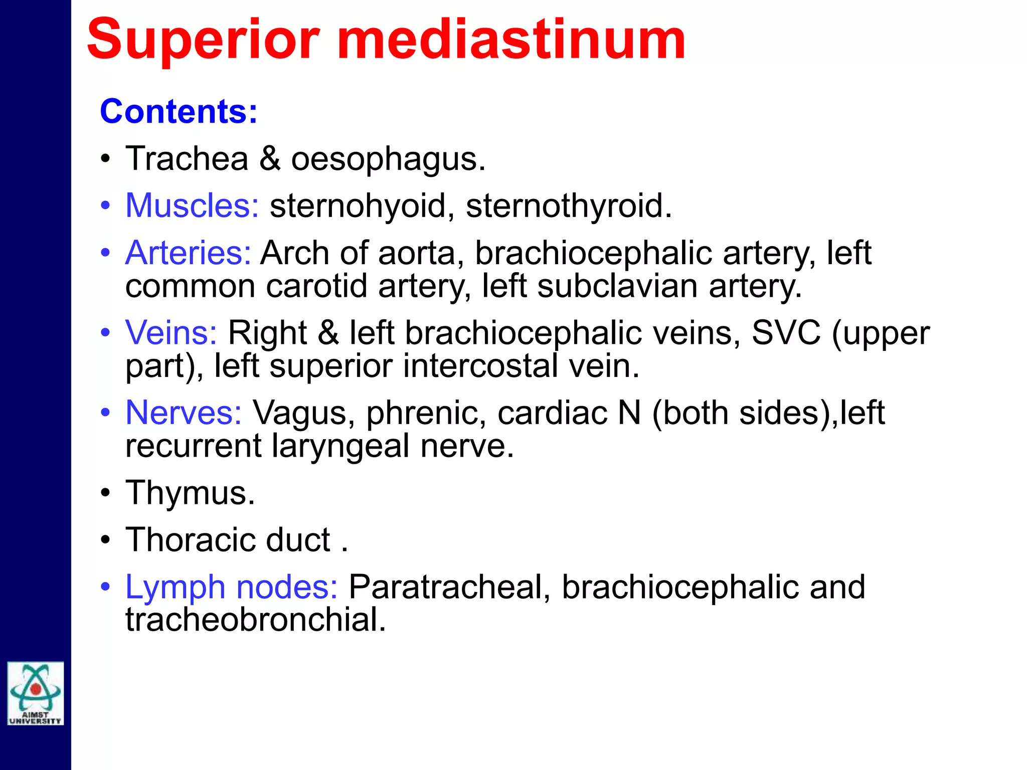 Contents:
• Trachea & oesophagus.
• Muscles: sternohyoid, sternothyroid.
• Arteries: Arch of aorta, brachiocephalic artery, left
common carotid artery, left subclavian artery.
• Veins: Right & left brachiocephalic veins, SVC (upper
part), left superior intercostal vein.
• Nerves: Vagus, phrenic, cardiac N (both sides),left
recurrent laryngeal nerve.
• Thymus.
• Thoracic duct .
• Lymph nodes: Paratracheal, brachiocephalic and
tracheobronchial.
Superior mediastinum
 