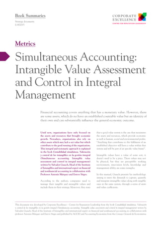 Until now, organizations have only focused on
the assets and resources that brought economic
growth. Nowadays, organizations also rely on
other assets which may lack a set value but which
contribute to the good running of the organization.
This integral and systematic approach is explained
in the book Contabilidad simultánea. Valoración
y control de los intangibles en la gestión integral
(Simultaneous accounting. Intangible value
assessment and control in integral management)
written by Salvador Guasch, Head of the Institute
of Intangibles and international expert on financial
and nonfinancial accounting in collaboration with
Professor Antonio Márquez and Esteve Sitges.
According to the authors, companies need to
manage their tangible and intangible values and
include them in their strategy. Moreover, they state
that a good value system is the one that maximises
the assets and resources, which provide economic
as well as human, social and environmental profits.
“Anything that contributes to the fulfilment of an
established objective will have a value within that
system and will be part of an specific value frame”.
Intangible values have a value of some sort; it
doesn’t need to be a price. These values may not
be physical, but they are perceptible: working
environment, innovation levels, knowledge and
management ability are some examples.
In this manual, Guasch presents his methodology
aiming to meet the demands to capture, quantify
and integrate intangible values along with tangible
ones in the same system, through a series of units
and value coefficients.
Financial accounting covers anything that has a monetary value. However, there
are some assets, which do no have an established countable value but an identity of
their own and can substantially influence the general economic outcome.
Strategy documents
L18/2015
Simultaneous Accounting:
Intangible Value Assessment
and Control in Integral
Management
Metrics
Book Summaries
This document was developed by Corporate Excellence – Centre for Reputation Leadership from the book Contabilidad simultánea. Valoración
y control de los intangibles en la gestión integral (Simultaneous accounting. Intangible value assessment and control in integral management) writen by
Salvador Guasch, Head of the Institute of Intangibles and international expert on financial and nonfinancial accounting in collaboration with
professor Antonio Márquez and Esteve Sitges and published by ACCID and Accounting Economists from the Consejo General de Economistas.
 