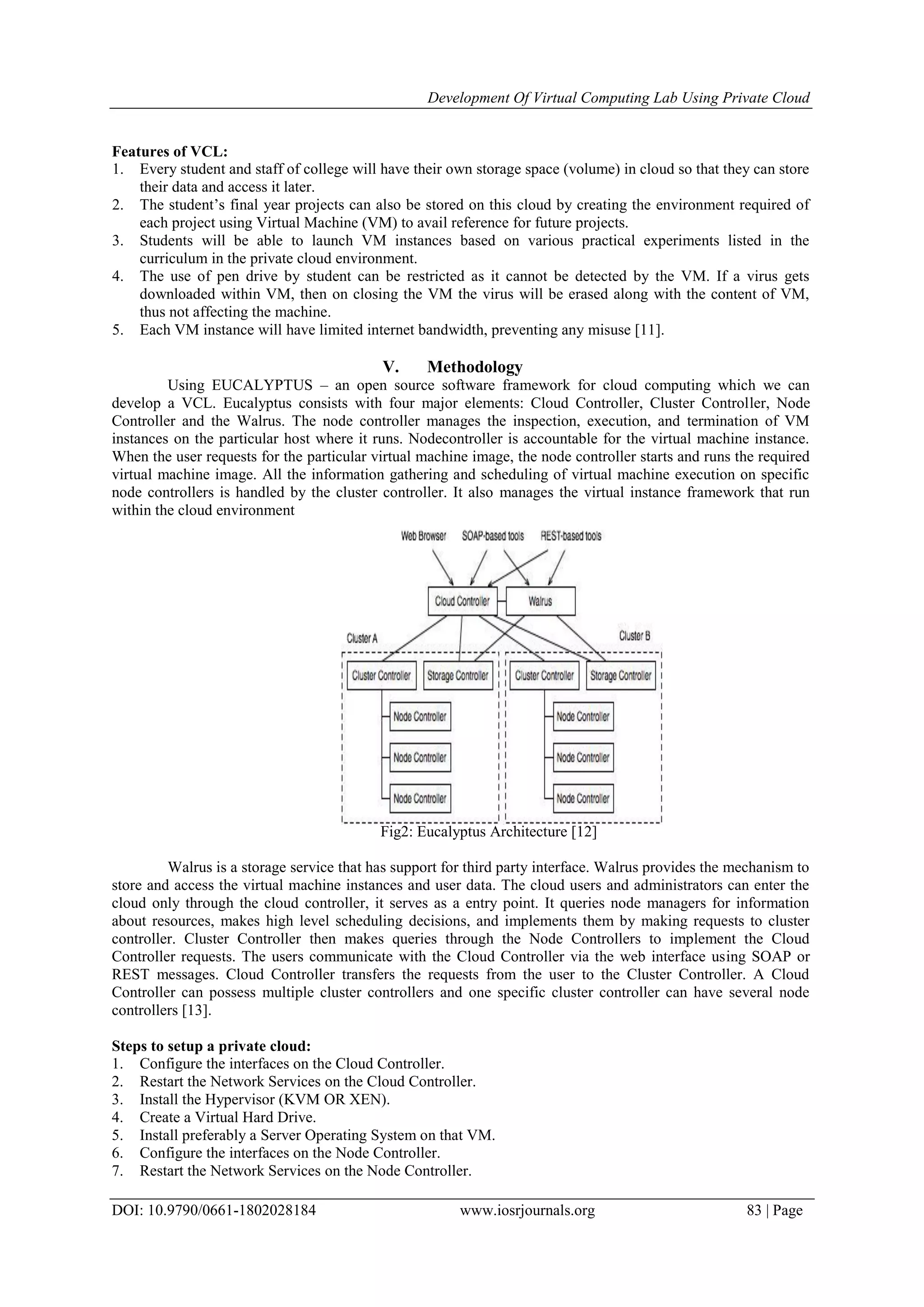 Development Of Virtual Computing Lab Using Private Cloud
DOI: 10.9790/0661-1802028184 www.iosrjournals.org 83 | Page
Features of VCL:
1. Every student and staff of college will have their own storage space (volume) in cloud so that they can store
their data and access it later.
2. The student’s final year projects can also be stored on this cloud by creating the environment required of
each project using Virtual Machine (VM) to avail reference for future projects.
3. Students will be able to launch VM instances based on various practical experiments listed in the
curriculum in the private cloud environment.
4. The use of pen drive by student can be restricted as it cannot be detected by the VM. If a virus gets
downloaded within VM, then on closing the VM the virus will be erased along with the content of VM,
thus not affecting the machine.
5. Each VM instance will have limited internet bandwidth, preventing any misuse [11].
V. Methodology
Using EUCALYPTUS – an open source software framework for cloud computing which we can
develop a VCL. Eucalyptus consists with four major elements: Cloud Controller, Cluster Controller, Node
Controller and the Walrus. The node controller manages the inspection, execution, and termination of VM
instances on the particular host where it runs. Nodecontroller is accountable for the virtual machine instance.
When the user requests for the particular virtual machine image, the node controller starts and runs the required
virtual machine image. All the information gathering and scheduling of virtual machine execution on specific
node controllers is handled by the cluster controller. It also manages the virtual instance framework that run
within the cloud environment
Fig2: Eucalyptus Architecture [12]
Walrus is a storage service that has support for third party interface. Walrus provides the mechanism to
store and access the virtual machine instances and user data. The cloud users and administrators can enter the
cloud only through the cloud controller, it serves as a entry point. It queries node managers for information
about resources, makes high level scheduling decisions, and implements them by making requests to cluster
controller. Cluster Controller then makes queries through the Node Controllers to implement the Cloud
Controller requests. The users communicate with the Cloud Controller via the web interface using SOAP or
REST messages. Cloud Controller transfers the requests from the user to the Cluster Controller. A Cloud
Controller can possess multiple cluster controllers and one specific cluster controller can have several node
controllers [13].
Steps to setup a private cloud:
1. Configure the interfaces on the Cloud Controller.
2. Restart the Network Services on the Cloud Controller.
3. Install the Hypervisor (KVM OR XEN).
4. Create a Virtual Hard Drive.
5. Install preferably a Server Operating System on that VM.
6. Configure the interfaces on the Node Controller.
7. Restart the Network Services on the Node Controller.
 