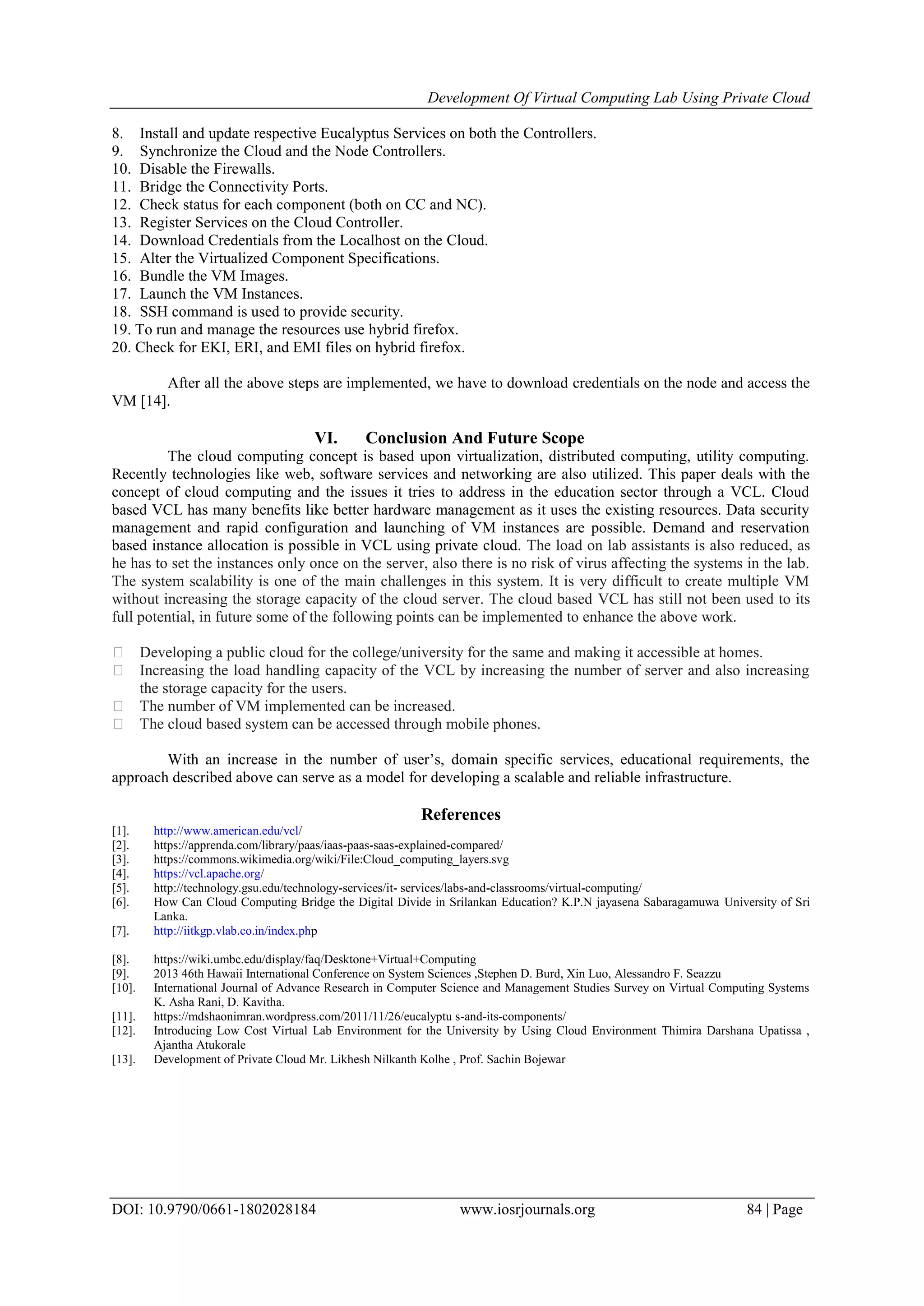 Development Of Virtual Computing Lab Using Private Cloud
DOI: 10.9790/0661-1802028184 www.iosrjournals.org 84 | Page
8. Install and update respective Eucalyptus Services on both the Controllers.
9. Synchronize the Cloud and the Node Controllers.
10. Disable the Firewalls.
11. Bridge the Connectivity Ports.
12. Check status for each component (both on CC and NC).
13. Register Services on the Cloud Controller.
14. Download Credentials from the Localhost on the Cloud.
15. Alter the Virtualized Component Specifications.
16. Bundle the VM Images.
17. Launch the VM Instances.
18. SSH command is used to provide security.
19. To run and manage the resources use hybrid firefox.
20. Check for EKI, ERI, and EMI files on hybrid firefox.
After all the above steps are implemented, we have to download credentials on the node and access the
VM [14].
VI. Conclusion And Future Scope
The cloud computing concept is based upon virtualization, distributed computing, utility computing.
Recently technologies like web, software services and networking are also utilized. This paper deals with the
concept of cloud computing and the issues it tries to address in the education sector through a VCL. Cloud
based VCL has many benefits like better hardware management as it uses the existing resources. Data security
management and rapid configuration and launching of VM instances are possible. Demand and reservation
based instance allocation is possible in VCL using private cloud. The load on lab assistants is also reduced, as
he has to set the instances only once on the server, also there is no risk of virus affecting the systems in the lab.
The system scalability is one of the main challenges in this system. It is very difficult to create multiple VM
without increasing the storage capacity of the cloud server. The cloud based VCL has still not been used to its
full potential, in future some of the following points can be implemented to enhance the above work.
 Developing a public cloud for the college/university for the same and making it accessible at homes.
 Increasing the load handling capacity of the VCL by increasing the number of server and also increasing
the storage capacity for the users.
 The number of VM implemented can be increased.
 The cloud based system can be accessed through mobile phones.
With an increase in the number of user’s, domain specific services, educational requirements, the
approach described above can serve as a model for developing a scalable and reliable infrastructure.
References
[1]. http://www.american.edu/vcl/
[2]. https://apprenda.com/library/paas/iaas-paas-saas-explained-compared/
[3]. https://commons.wikimedia.org/wiki/File:Cloud_computing_layers.svg
[4]. https://vcl.apache.org/
[5]. http://technology.gsu.edu/technology-services/it- services/labs-and-classrooms/virtual-computing/
[6]. How Can Cloud Computing Bridge the Digital Divide in Srilankan Education? K.P.N jayasena Sabaragamuwa University of Sri
Lanka.
[7]. http://iitkgp.vlab.co.in/index.php
[8]. https://wiki.umbc.edu/display/faq/Desktone+Virtual+Computing
[9]. 2013 46th Hawaii International Conference on System Sciences ,Stephen D. Burd, Xin Luo, Alessandro F. Seazzu
[10]. International Journal of Advance Research in Computer Science and Management Studies Survey on Virtual Computing Systems
K. Asha Rani, D. Kavitha.
[11]. https://mdshaonimran.wordpress.com/2011/11/26/eucalyptu s-and-its-components/
[12]. Introducing Low Cost Virtual Lab Environment for the University by Using Cloud Environment Thimira Darshana Upatissa ,
Ajantha Atukorale
[13]. Development of Private Cloud Mr. Likhesh Nilkanth Kolhe , Prof. Sachin Bojewar
 