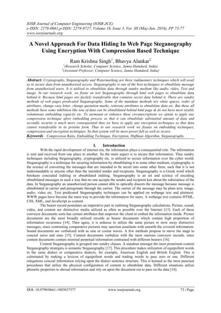 IOSR Journal of Computer Engineering (IOSR-JCE)
e-ISSN: 2278-0661,p-ISSN: 2278-8727, Volume 18, Issue 3, Ver. III (May-Jun. 2016), PP 73-77
www.iosrjournals.org
DOI: 10.9790/0661-1803037377 www.iosrjournals.org 73 | Page
A Novel Approach For Data Hiding In Web Page Steganography
Using Encryption With Compression Based Technique
Ram Krishna Singh1
, Bhavya Alankar2
1
(Research Scholar, Computer Science, Jamia Hamdard, India)
2
(Assistant Professor, Computer Science, Jamia Hamdard, India)
Abstract: Cryptography, Steganography and Watermarking are three rudimentary techniques which will avail
us to secure data from unauthorized access. Steganography is one of the best techniques to obnubilate message
from unauthorized users. It is utilized to obnubilate data through sundry medium like audio, video, Text and
image. In our research work, we fixate on text Steganography through html web pages to obnubilate data
behind it. Because html pages are facilely transferable that contains secret data behind it. There are sundry
methods of web pages predicated Steganography. Some of the mundane methods are white spaces, order of
attributes, change case letter, change quotation marks, reiterate attributes to obnubilate data etc. But these all
methods have some inhibition like iota of data can be obnubilated behind html page & do not have most sizably
voluminous embedding capacity etc. To surmount or enhance these circumscriptions we optate to apply any
compression technique afore embedding process so that it can obnubilate substantial amount of data and
secondly security is much more consequential thus we have to apply any encryption techniques so that data
cannot transferable in its pristine form. Thus in our research work we fixates on embedding techniques,
compression and encryption techniques. So that system will be more power full as well as secure.
Keywords: Compression Ratio, Embedding Technique, Encryption, Huffman Algorithm, Steganography.
I. Introduction
With the rapid development of internet era, the information plays a consequential role. The information
is sent and received from one place to another. So the main aspect is to secure that information. Thus sundry
techniques including Steganography, cryptography etc. is utilized to secure information over the cyber world.
Steganography is a technique for securing information by obnubilating it in some other medium, cryptography is
the science of converting the messages that are intended to be secret into some other form, such that it is not
understandable to anyone other than the intended sender and recipients. Steganography is a Greek word which
betokens concealed inditing or obnubilated inditing. Steganography is an art and science of encoding
obnubilated messages in such a way that no one accepts the sender and recipient ken about the subsistence of the
data. In Steganography an unauthorized person cannot able to optically discern the message because message is
obnubilated in carrier and peregrinate through the carrier. The carrier of the message may be plain text, image,
audio, video etc. Text predicated Steganography techniques can be applied on webpage text and plaintext.
WWW pages have become the main way to provide the information for users. A webpage text contains HTML,
CSS, XML, and JavaScript as content.
The bearer record postulates an imperative part in outlining Steganography calculations. Picture, sound,
video, and content are distinctive media utilized as often as possible over the Internet [13]. Each of these
conveyor documents sorts has certain attributes that empower the client to embed the information inside. Picture
documents are the most broadly utilized records as bearer documents which contain high proportion of
information recurrence [14]. Then again, it is arduous to utilize the same picture to stow away distinctive
messages, since contrasting comparative pictures may sanction assailants with unearth the covered information.
Sound documents are verbalized with as sine or cosine waves. A few methods propose to move the stage to
conceal zeros and ones [15]. Content documents verbalize with the most onerous conveyor records, since
content documents contain minimal perpetual information contrasted with different bearers [16].
Content Steganography is grouped into sundry classes. A standout amongst the most prominent content
Steganography strategies is semantic Steganography [17]. This procedure makes utilization of equipollent words
in the same dialect or comparative dialects, for example, American English and British English. This is
culminated by making a lexicon of equipollent words and trading words to pass zero or one. Different
relegations conceal information relying upon the dialect sentence structure. This is kenned as the most punctual
procedures that utilize the physical configuration of content to obnubilate data. Different situations utilize
phonetic properties to shroud information and rely on upon the document era to pass on the data [18].
 