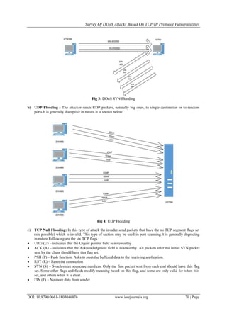 Survey Of DDoS Attacks Based On TCP/IP Protocol Vulnerabilities
DOI: 10.9790/0661-1803046876 www.iosrjournals.org 70 | Page
Fig 3: DDoS SYN Flooding
b) UDP Flooding : The attacker sends UDP packets, naturally big ones, to single destination or to random
ports.It is generally disruptive in nature.It is shown below:
Fig 4: UDP Flooding
c) TCP Null Flooding: In this type of attack the invader send packets that have the no TCP segment flags set
(six possible) which is invalid. This type of section may be used in port scanning.It is generally degrading
in nature.Following are the six TCP flags :
 URG (U) – indicates that the Urgent pointer field is noteworthy
 ACK (A) – indicates that the Acknowledgment field is noteworthy. All packets after the initial SYN packet
sent by the client should have this flag set.
 PSH (P) – Push function. Asks to push the buffered data to the receiving application.
 RST (R) – Reset the connection
 SYN (S) – Synchronize sequence numbers. Only the first packet sent from each end should have this flag
set. Some other flags and fields modify meaning based on this flag, and some are only valid for when it is
set, and others when it is clear.
 FIN (F) – No more data from sender.
 
