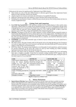 Survey Of DDoS Attacks Based On TCP/IP Protocol Vulnerabilities
DOI: 10.9790/0661-1803046876 www.iosrjournals.org 74 | Page
Following are the reasons for speedy growth of Application Layer DDoS Attacks:
 These attacks are some of the most difficult attacks to alleviate against because they impersonate human
behavior as they interrelate with the user interface.
 Attacker requires less resources and needs only information of susceptible IP and ports.
 Difficult to stop because they look authentic to classic firewalls which let them pass freely.
 Defending this classification of attack is difficult because network devices like switches,routers etc have no
security at application layer.
IV. Existing Tools And Comparison
A. Low Orbit Ion Canon(LOIC): LOIC performs a denial-of-service (DoS) attack (or when used by many
individuals, a DDoS attack) on a target site by flooding the server with TCP or UDP packets with the intent
of disrupting the service of a precise host. People have used LOIC to connect intended botnets.LOIC unveil
a DDoS attack by using the various flooding method e.g. TCP, UDP and ICMP in order to harm the
resources such as CPU time, storage and bandwidth of the compromising host.[3]
B. Mstream: The purpose of the tool is to enable impostors to utilize multiple Internet connected systems to
launch packet flooding denial of service attacks against one or more target systems. The Mstream tool uses
tricking method for attacking the target host. For example using small TCP Acknowledge packets to attack
the victim site. Mstream tool uses TCP ACK floods that, as a response, can marsh the information used by
routing methods in switches.[4]
C. Switchblade: It provides three dissimilar types of denial of service situations that can be tested from a
single machine[5]
 SSL Half Connect: This type of attack works by driving the server to do tasks that take up a lot of resources
over and over again until it runs out of resources to do that task with (often RAM and CPU power) and then
clatters or stops doing its envisioned function.
 HTTP Post Attack: The attacker creates hundreds or even thousands of such connections, until all resources
for arriving connections on the server (the victim) are used up, hence building any further (including
legitimate) connections difficult until all data has been sent.
 Slowloris: This attack works by introducing multiple connections to the targeted web server and keeping
them open as lengthy as possible. It does this by constantly sending restricted HTTP requests, none of
which are ever accomplished. The confronted servers open more and connections open, waiting for each of
the attack requests to be accomplished.
LOIC MSTREAM SWITCHBLADE
LOIC launch a DDoS attack by
using the various flooding
method e.g. TCP, UDP and
ICMP in order to damage the
resources such as CPU time,
storage and bandwidth of the
compromising host.
Mstream tool uses TCP ACK
floods that, and gains the
Information used by routing
methods in switches.
OWASP Switchblade is a
denial of service tool used for
testing the availability,
performance and capacity
planning of a web application
to be proactive about
this type of risk condition.
Types of flooding provided by
it are
TCP SYN, UDP, ICMP.
It provides TCP SYN , ICMP
and
RST
It provides UDP, TCP SYN,
ICMP
Disruptive in nature. Degrading in nature Disruptive in nature
Fig.12: Comparison of DDoS Tools
V. Defense Mechanisms
1. Ingress/Egress Filtering: Ingress filtering is an tactic to set up a router such that to prohibit incoming
packets with illegitimate source addresses into the network[6].It averts source IP address spoofing of
Internet traffic.This mechanism can considerably reduce the DoS attack by IP spoofing if all domains use it.
Sometimes legitimate traffic can be rejected by an ingress filtering using Mobile IP[7] Egress filtering [8]
is an outbound filter, which certifies that only assigned or allocated IP address space leaves the network.
Egress filters do not help to save resource wastage of the domain where the packet is originated but it
protects other domains from possible attacks.
 