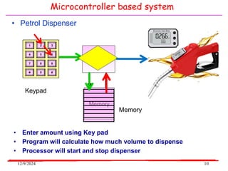 12/9/2024 10
• Petrol Dispenser
CPU
Memory
Input
Device
Keypad
Memory
3
2
1
6
5
4
9
8
7
#
0

• Enter amount using Key pad
• Program will calculate how much volume to dispense
• Processor will start and stop dispenser
Microcontroller based system
 