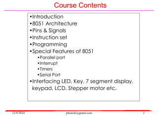 12/9/2024 ptkarule@gmail.com 2
Course Contents
•Introduction
•8051 Architecture
•Pins & Signals
•Instruction set
•Programming
•Special Features of 8051
•Parallel port
•Interrupt
•Timers
•Serial Port
•Interfacing LED, Key, 7 segment display,
keypad, LCD, Stepper motor etc.
 