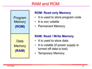 12/9/2024 41
RAM and ROM
Program
Memory
(ROM)
ROM: Read only Memory
• It is used to store program code
• It is non volatile
• Permanent Memory
RAM: Read / Write Memory
• It is used to store data
• It is volatile (if power supply is
turned off data is lost)
• Temporary Memory
Data
Memory
(RAM)
 