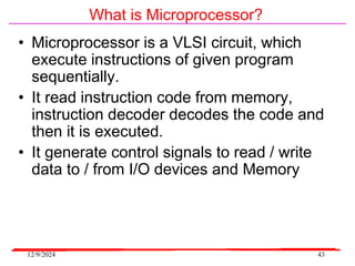 12/9/2024 43
What is Microprocessor?
• Microprocessor is a VLSI circuit, which
execute instructions of given program
sequentially.
• It read instruction code from memory,
instruction decoder decodes the code and
then it is executed.
• It generate control signals to read / write
data to / from I/O devices and Memory
 