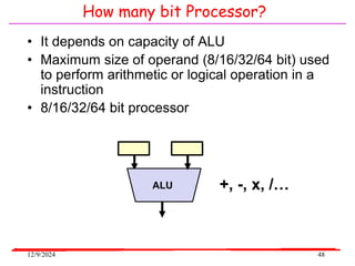 12/9/2024 48
How many bit Processor?
ALU
• It depends on capacity of ALU
• Maximum size of operand (8/16/32/64 bit) used
to perform arithmetic or logical operation in a
instruction
• 8/16/32/64 bit processor
+, -, x, /…
 
