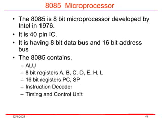 12/9/2024 49
8085 Microprocessor
• The 8085 is 8 bit microprocessor developed by
Intel in 1976.
• It is 40 pin IC.
• It is having 8 bit data bus and 16 bit address
bus
• The 8085 contains.
– ALU
– 8 bit registers A, B, C, D, E, H, L
– 16 bit registers PC, SP
– Instruction Decoder
– Timing and Control Unit
 