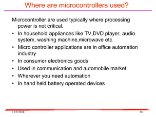 12/9/2024 58
Where are microcontrollers used?
Microcontroller are used typically where processing
power is not critical.
• In household appliances like TV,DVD player, audio
system, washing machine,microwave etc.
• Micro controller applications are in office automation
industry
• In consumer electronics goods
• Used in communication and automobile market
• Wherever you need automation
• In hand held battery operated devices
 
