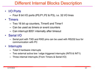 12/9/2024 63
Different Internal Blocks Description
• I/O Ports
– Four 8 bit I/O ports (P0,P1,P2 & P3), i.e. 32 I/O lines
• Timers
– Two 16 bit up counters, Timer0 and Timer1
– Can be used as timers or event counters
– Can interrupt 8051 internally after timeout
• Serial I/O
– Serial port with TXD and RXD pins can be used with RS232 bus for
communication with PC
• Interrupts
– Total 5 hardware interrupts
– Two external active low / edge triggered interrupts (INT0 & INT1)
– Three internal interrupts (From Timers & Serial I/O)
 