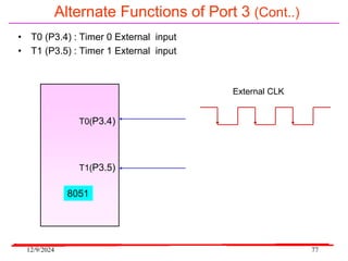 12/9/2024 77
Alternate Functions of Port 3 (Cont..)
• T0 (P3.4) : Timer 0 External input
• T1 (P3.5) : Timer 1 External input
T0(P3.4)
T1(P3.5)
8051
External CLK
 