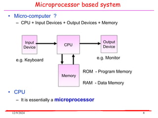 12/9/2024 8
• Micro-computer ?
– CPU + Input Devices + Output Devices + Memory
e.g. Monitor
CPU
Memory
Input
Device
Output
Device
e.g. Keyboard
ROM - Program Memory
• CPU
– It is essentially a microprocessor
RAM - Data Memory
Microprocessor based system
 