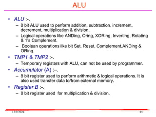 12/9/2024 85
ALU
• ALU :-.
– 8 bit ALU used to perform addition, subtraction, increment,
decrement, multiplication & division.
– Logical operations like ANDing, Oring, XORing, Inverting, Rotating
& 1’s Complement.
– Boolean operations like bit Set, Reset, Complement,ANDing &
ORing.
• TMP1 & TMP2 :-.
– Temporary registers with ALU, can not be used by programmer.
• Accumulator (A) :–.
– 8 bit register used to perform arithmetic & logical operations. It is
also used transfer data to/from external memory.
• Register B :-.
– 8 bit register used for multiplication & division.
 
