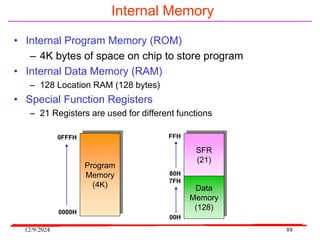 12/9/2024 88
Internal Memory
• Internal Program Memory (ROM)
– 4K bytes of space on chip to store program
• Internal Data Memory (RAM)
– 128 Location RAM (128 bytes)
• Special Function Registers
– 21 Registers are used for different functions
Program
Memory
(4K)
0FFFH
0000H
Data
Memory
(128)
SFR
(21)
FFH
80H
7FH
00H
 
