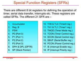 12/9/2024 94
Special Function Registers (SFRs)
There are different 8 bit registers for defining the operation of
timer, serial data transfer, interrupts etc. These registers are
called SFRs. The different 21 SFR are –
1. Accumulator
2. Reg. B
3. PSW
4. P0 (Port 0)
5. P1 (Port 1)
6. P2 (Port 2)
7. P3 (Port 3)
8. DPH & DPL (DPTR)
9. SP (Stack Pointer)
10. TH0 & TL0 (Timer0 reg.)
11. TH1 & TL1 (Timer1 reg.)
12. TMOD (Timer Mode reg.)
13. TCON (Timer Control reg.)
14. SCON (Serial Control reg.)
15. SBUF (Serial Buffer reg.)
16. PCON (Power Control reg.)
17. IE (Interrupt Enable reg.)
18. IP (Interrupt Priority reg.)
 