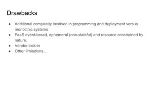 Drawbacks
● Additional complexity involved in programming and deployment versus
monolithic systems
● FaaS event-based, ephemeral (non-stateful) and resource constrained by
nature.
● Vendor lock-in
● Other limitations...
 