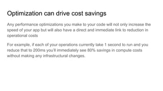 Optimization can drive cost savings
Any performance optimizations you make to your code will not only increase the
speed of your app but will also have a direct and immediate link to reduction in
operational costs
For example, if each of your operations currently take 1 second to run and you
reduce that to 200ms you’ll immediately see 80% savings in compute costs
without making any infrastructural changes.
 