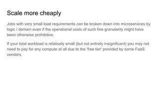 Scale more cheaply
Jobs with very small load requirements can be broken down into microservices by
logic / domain even if the operational costs of such fine granularity might have
been otherwise prohibitive.
If your total workload is relatively small (but not entirely insignificant) you may not
need to pay for any compute at all due to the 'free tier' provided by some FaaS
vendors.
 