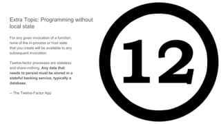 Extra Topic: Programming without
local state
For any given invocation of a function,
none of the in-process or host state
that you create will be available to any
subsequent invocation.
Twelve-factor processes are stateless
and share-nothing. Any data that
needs to persist must be stored in a
stateful backing service, typically a
database.
-- The Twelve-Factor App
 