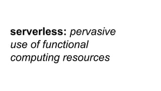 serverless: pervasive
use of functional
computing resources
 
