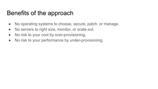 Benefits of the approach
● No operating systems to choose, secure, patch, or manage.
● No servers to right size, monitor, or scale out.
● No risk to your cost by over-provisioning.
● No risk to your performance by under-provisioning.
 