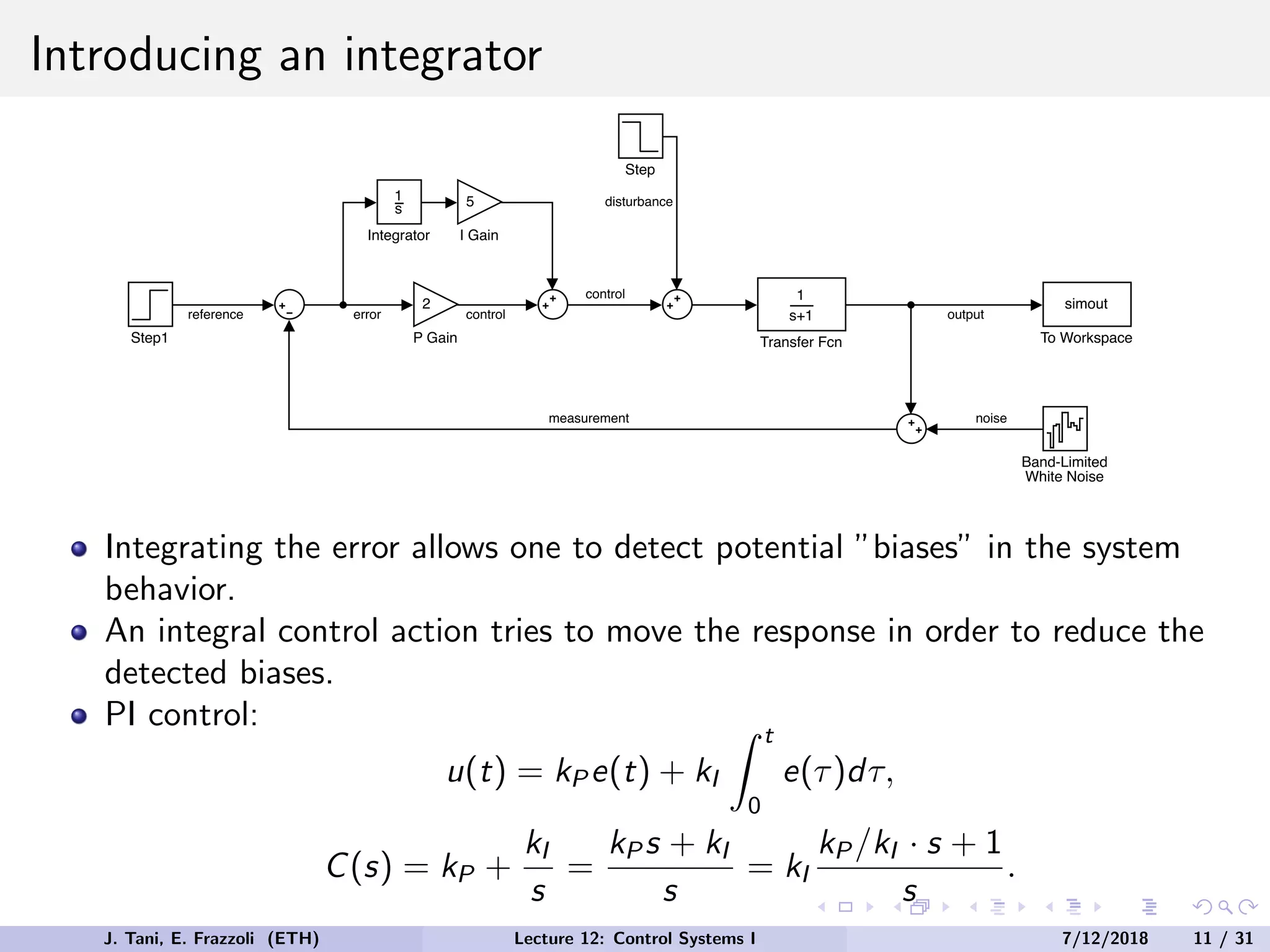 Introducing an integrator
1
s+1
Transfer Fcn
Step
Band-Limited
White Noise
Step1
2
P Gain
simout
To Workspace
1
s
Integrator
5
I Gain
output
noise
measurement
reference error
disturbance
control
control
Integrating the error allows one to detect potential ”biases” in the system
behavior.
An integral control action tries to move the response in order to reduce the
detected biases.
PI control:
u(t) = kP e(t) + kI
Z t
0
e(τ)dτ,
C(s) = kP +
kI
s
=
kP s + kI
s
= kI
kP /kI · s + 1
s
.
J. Tani, E. Frazzoli (ETH) Lecture 12: Control Systems I 7/12/2018 11 / 31
 