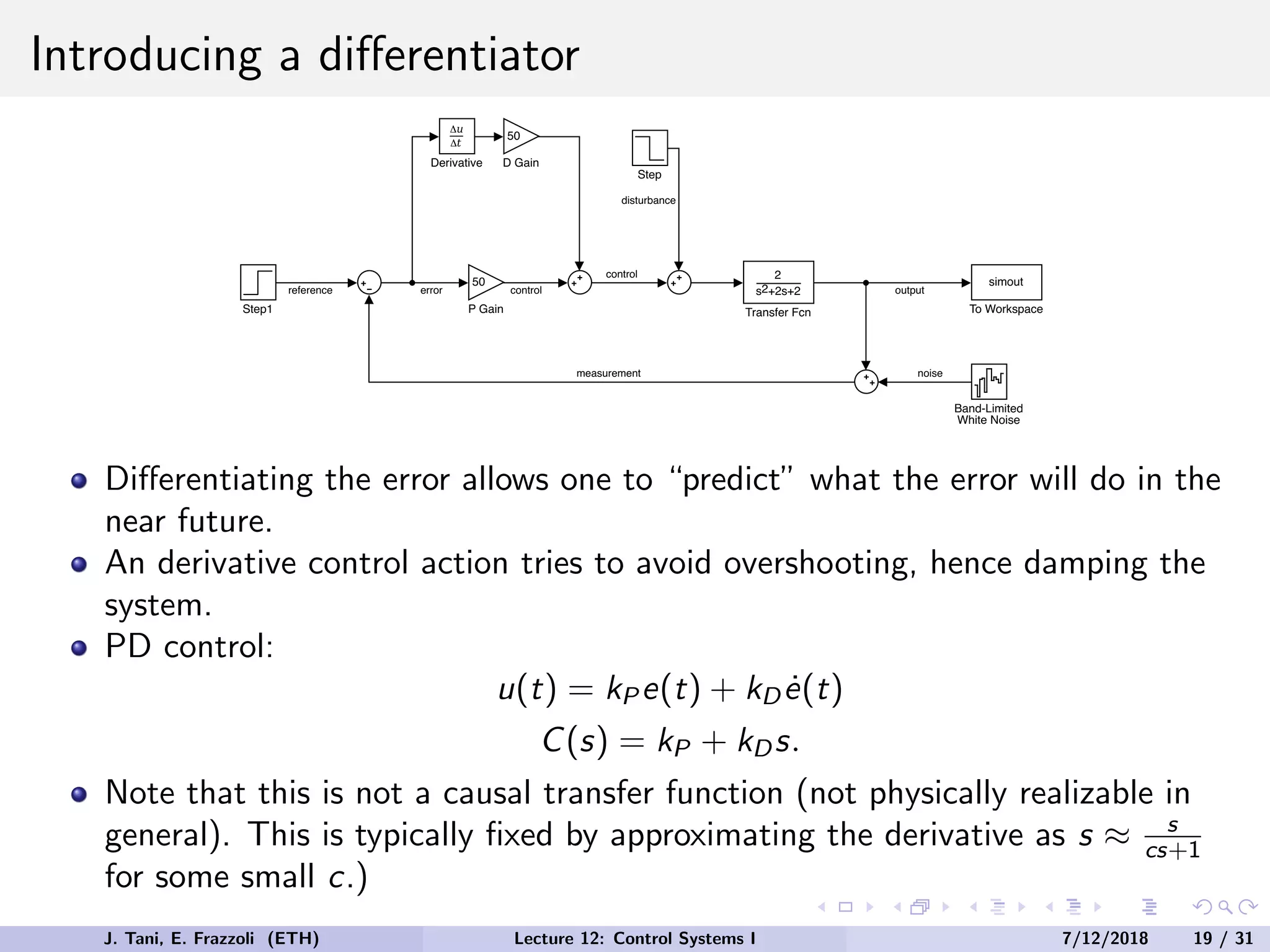Introducing a differentiator
2
s +2s+2
2
Transfer Fcn
Step
Band-Limited
White Noise
Step1
50
P Gain
simout
To Workspace
Derivative
50
D Gain
output
noise
measurement
reference error
disturbance
control
control
Differentiating the error allows one to “predict” what the error will do in the
near future.
An derivative control action tries to avoid overshooting, hence damping the
system.
PD control:
u(t) = kP e(t) + kDė(t)
C(s) = kP + kDs.
Note that this is not a causal transfer function (not physically realizable in
general). This is typically fixed by approximating the derivative as s ≈ s
cs+1
for some small c.)
J. Tani, E. Frazzoli (ETH) Lecture 12: Control Systems I 7/12/2018 19 / 31
 