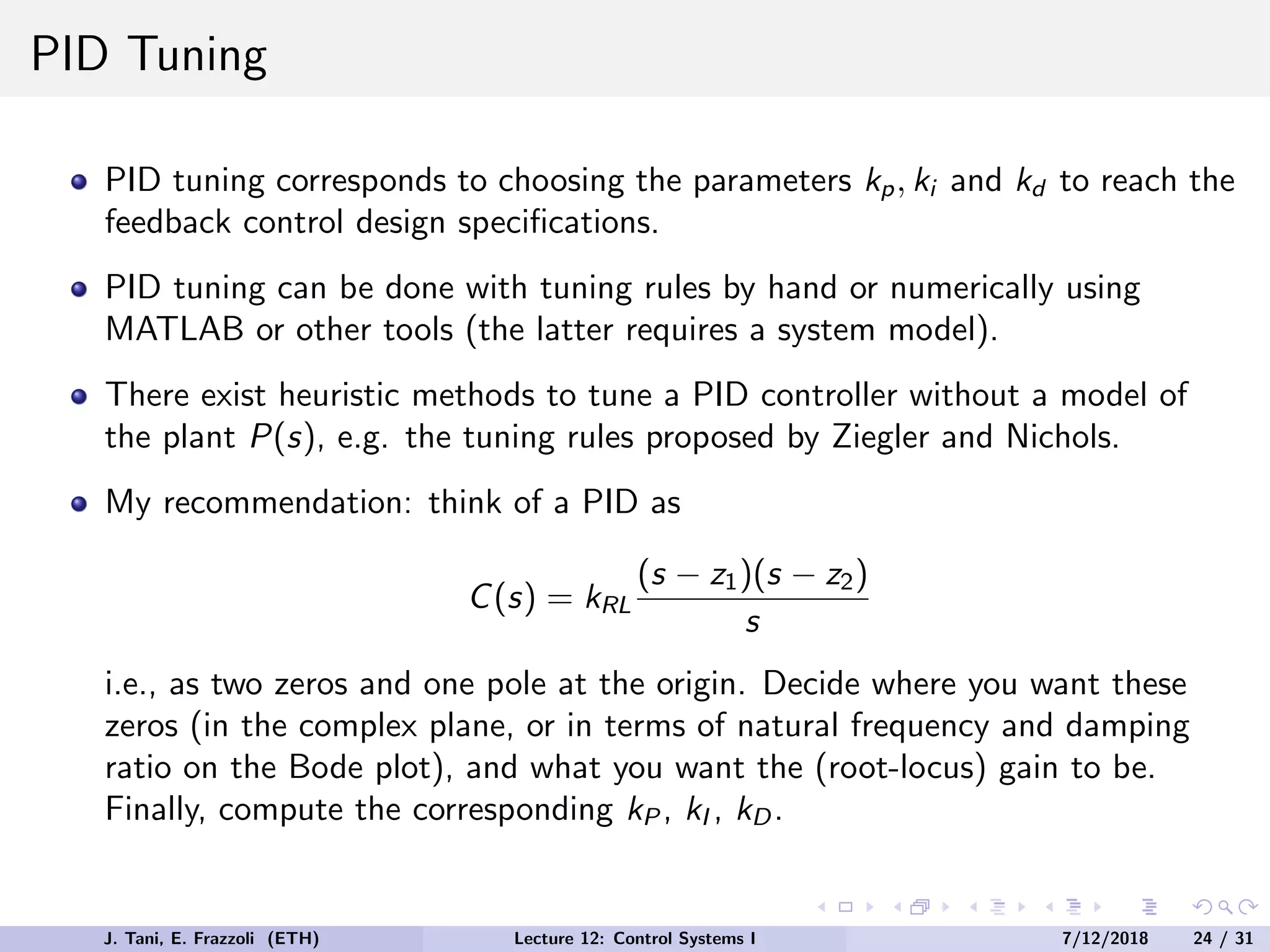 PID Tuning
PID tuning corresponds to choosing the parameters kp, ki and kd to reach the
feedback control design specifications.
PID tuning can be done with tuning rules by hand or numerically using
MATLAB or other tools (the latter requires a system model).
There exist heuristic methods to tune a PID controller without a model of
the plant P(s), e.g. the tuning rules proposed by Ziegler and Nichols.
My recommendation: think of a PID as
C(s) = kRL
(s − z1)(s − z2)
s
i.e., as two zeros and one pole at the origin. Decide where you want these
zeros (in the complex plane, or in terms of natural frequency and damping
ratio on the Bode plot), and what you want the (root-locus) gain to be.
Finally, compute the corresponding kP , kI , kD.
J. Tani, E. Frazzoli (ETH) Lecture 12: Control Systems I 7/12/2018 24 / 31
 