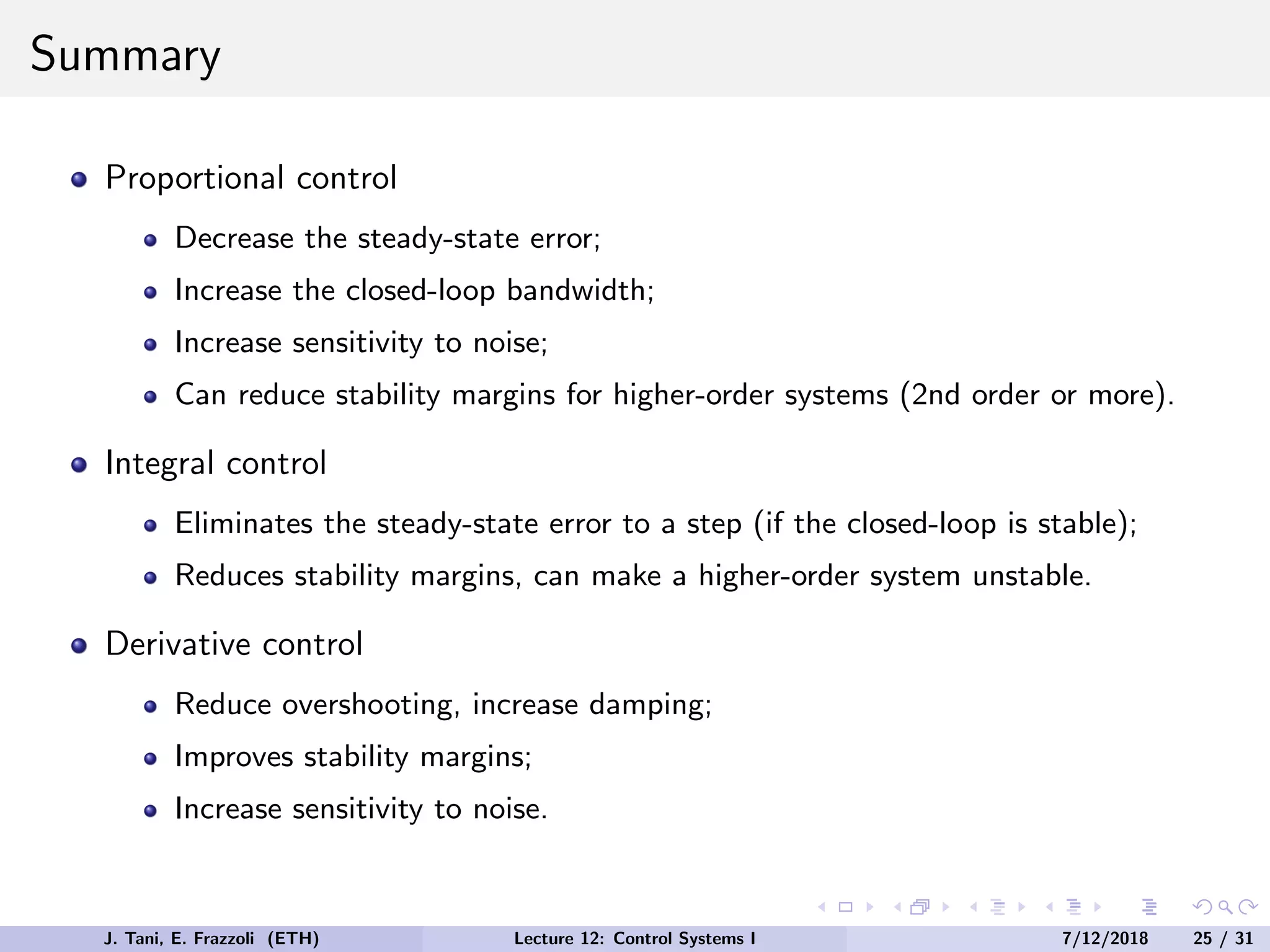 Summary
Proportional control
Decrease the steady-state error;
Increase the closed-loop bandwidth;
Increase sensitivity to noise;
Can reduce stability margins for higher-order systems (2nd order or more).
Integral control
Eliminates the steady-state error to a step (if the closed-loop is stable);
Reduces stability margins, can make a higher-order system unstable.
Derivative control
Reduce overshooting, increase damping;
Improves stability margins;
Increase sensitivity to noise.
J. Tani, E. Frazzoli (ETH) Lecture 12: Control Systems I 7/12/2018 25 / 31
 