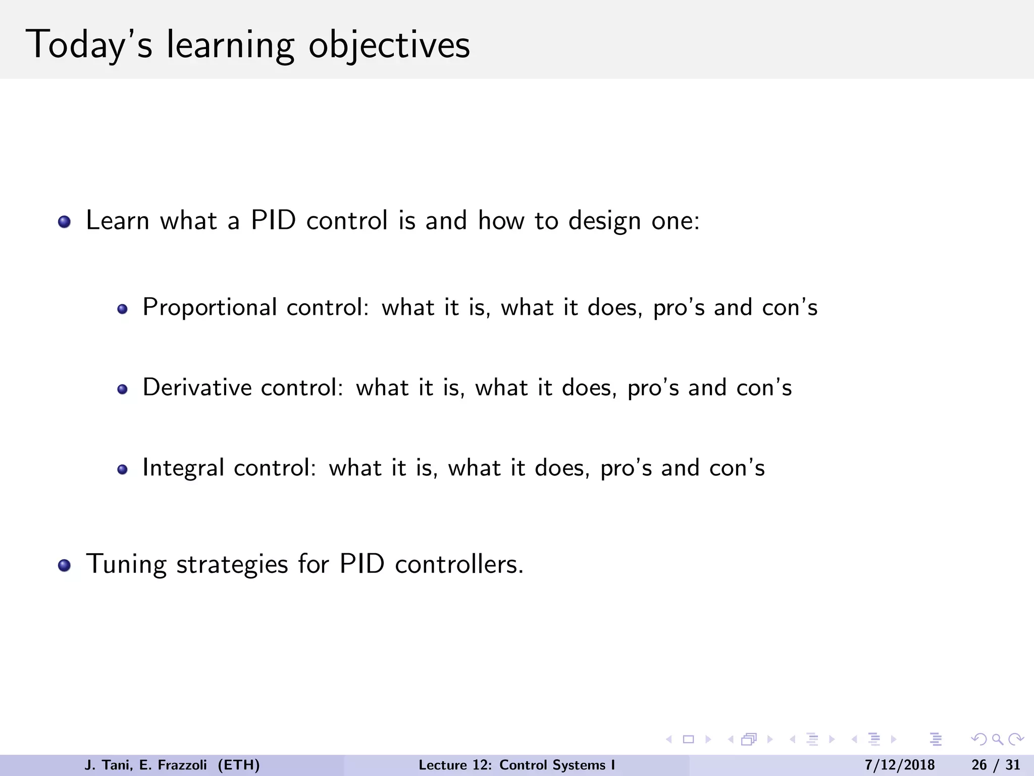 Today’s learning objectives
Learn what a PID control is and how to design one:
Proportional control: what it is, what it does, pro’s and con’s
Derivative control: what it is, what it does, pro’s and con’s
Integral control: what it is, what it does, pro’s and con’s
Tuning strategies for PID controllers.
J. Tani, E. Frazzoli (ETH) Lecture 12: Control Systems I 7/12/2018 26 / 31
 