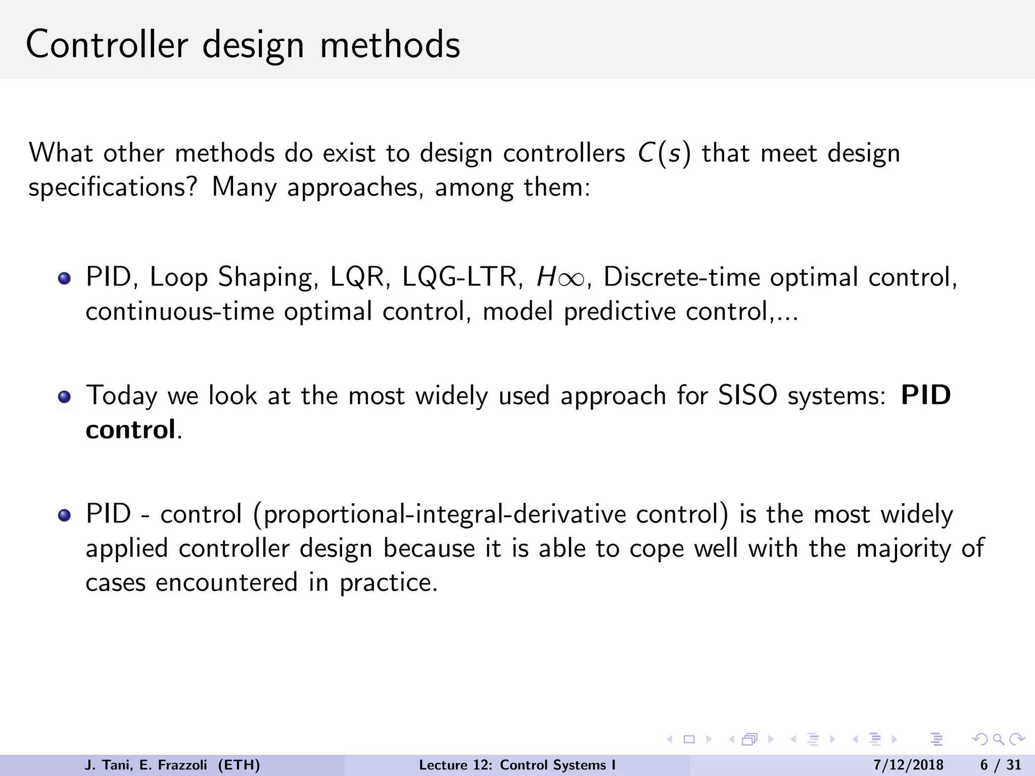Controller design methods
What other methods do exist to design controllers C(s) that meet design
specifications? Many approaches, among them:
PID, Loop Shaping, LQR, LQG-LTR, H∞, Discrete-time optimal control,
continuous-time optimal control, model predictive control,...
Today we look at the most widely used approach for SISO systems: PID
control.
PID - control (proportional-integral-derivative control) is the most widely
applied controller design because it is able to cope well with the majority of
cases encountered in practice.
J. Tani, E. Frazzoli (ETH) Lecture 12: Control Systems I 7/12/2018 6 / 31
 