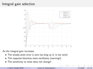 Integral gain selection
0 1 2 3 4 5 6 7 8 9 10
t
0
0.2
0.4
0.6
0.8
1
1.2
1.4
1.6
y
kP
=2, kI
= 2
kP
=2, kI
= 2
kP
=2, kI
= 5
kP
=10, kI
= 50
As the integral gain increases,
The steady-state error is zero (as long as kI is not zero)
The response becomes more oscillatory (warning!)
The sensitivity to noise does not change!
J. Tani, E. Frazzoli (ETH) Lecture 12: Control Systems I 7/12/2018 12 / 31
 