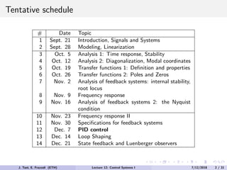 Tentative schedule
# Date Topic
1 Sept. 21 Introduction, Signals and Systems
2 Sept. 28 Modeling, Linearization
3 Oct. 5 Analysis 1: Time response, Stability
4 Oct. 12 Analysis 2: Diagonalization, Modal coordinates
5 Oct. 19 Transfer functions 1: Definition and properties
6 Oct. 26 Transfer functions 2: Poles and Zeros
7 Nov. 2 Analysis of feedback systems: internal stability,
root locus
8 Nov. 9 Frequency response
9 Nov. 16 Analysis of feedback systems 2: the Nyquist
condition
10 Nov. 23 Frequency response II
11 Nov. 30 Specifications for feedback systems
12 Dec. 7 PID control
13 Dec. 14 Loop Shaping
14 Dec. 21 State feedback and Luenberger observers
J. Tani, E. Frazzoli (ETH) Lecture 12: Control Systems I 7/12/2018 2 / 31
 