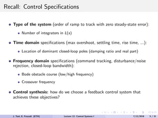 Recall: Control Specifications
Type of the system (order of ramp to track with zero steady-state error):
Number of integrators in L(s)
Time domain specifications (max overshoot, settling time, rise time, ...):
Location of dominant closed-loop poles (damping ratio and real part)
Frequency domain specifications (command tracking, disturbance/noise
rejection, closed-loop bandwidth):
Bode obstacle course (low/high frequency)
Crossover frequency
Control synthesis: how do we choose a feedback control system that
achieves these objectives?
J. Tani, E. Frazzoli (ETH) Lecture 12: Control Systems I 7/12/2018 5 / 31
 