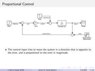 Proportional Control
1
s+1
Transfer Fcn
Step
Scope
Band-Limited
White Noise
Step1
5
Gain
output
noise
measurement
reference error control
disturbance
The control input tries to move the system in a direction that is opposite to
the error, and is proportional to the error in magnitude.
J. Tani, E. Frazzoli (ETH) Lecture 12: Control Systems I 7/12/2018 7 / 31
 