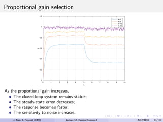 Proportional gain selection
0 1 2 3 4 5 6 7 8 9 10
t
0
0.2
0.4
0.6
0.8
1
1.2
y
k=2
k=5
k=10
k=50
As the proportional gain increases,
The closed-loop system remains stable;
The steady-state error decreases;
The response becomes faster;
The sensitivity to noise increases.
J. Tani, E. Frazzoli (ETH) Lecture 12: Control Systems I 7/12/2018 8 / 31
 