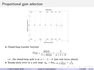 Proportional gain selection
-60 -50 -40 -30 -20 -10 0 10
-3
-2
-1
0
1
2
3
60 50 40 30 20
0.88
0.975
0.989
0.995
0.997
0.999
1
1
10
0.88
0.975
0.989
0.995
0.997
0.999
1
1
Root Locus
Real Axis (seconds-1
)
Imaginary
Axis
(seconds
-1
)
Closed-loop transfer function
T(s) =
kL(s)
1 + kL(s)
=
1
s + 1 + k
,
i.e., the closed-loop pole is at s = −1 − k (see root locus above).
Steady-state error to a unit step: ess = lims→0
1
1+kL(s) = 1
1+k
J. Tani, E. Frazzoli (ETH) Lecture 12: Control Systems I 7/12/2018 9 / 31
 